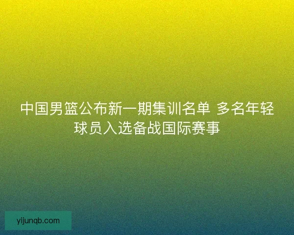 中国男篮公布新一期集训名单 多名年轻球员入选备战国际赛事