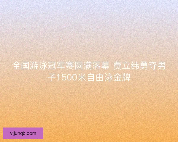全国游泳冠军赛圆满落幕 费立纬勇夺男子1500米自由泳金牌